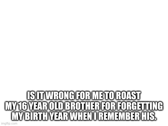 Blank White Template | Is it wrong for me to roast my 16 year old brother for forgetting my birth year when I remember his. | image tagged in blank white template | made w/ Imgflip meme maker