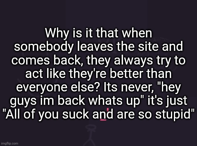 vik's image | Why is it that when somebody leaves the site and comes back, they always try to act like they're better than everyone else? Its never, "hey guys im back whats up" it's just "All of you suck and are so stupid" | image tagged in vik's image | made w/ Imgflip meme maker