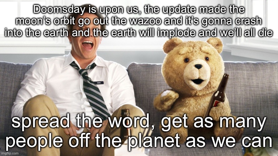 ted | Doomsday is upon us, the update made the moon’s orbit go out the wazoo and it’s gonna crash into the earth and the earth will implode and we’ll all die; spread the word, get as many people off the planet as we can | image tagged in ted | made w/ Imgflip meme maker