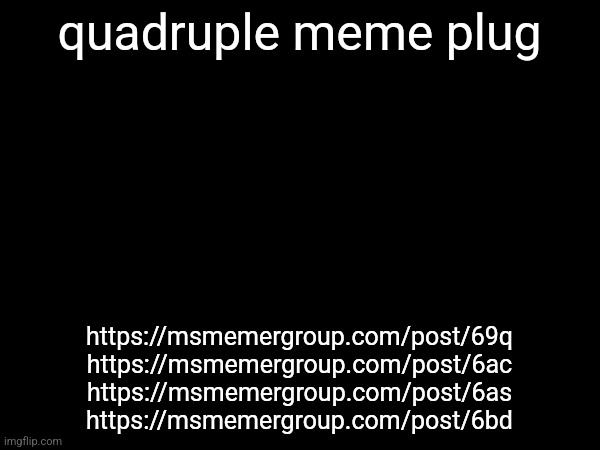 quadruple meme plug; https://msmemergroup.com/post/69q
https://msmemergroup.com/post/6ac
https://msmemergroup.com/post/6as
https://msmemergroup.com/post/6bd | made w/ Imgflip meme maker