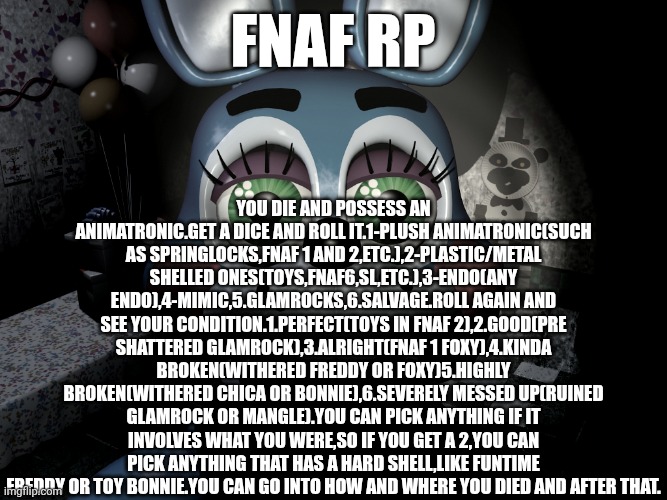 Rules-no erping,hoaxes are allowed(just tone them down a lot),and gave fun with this incredibly restrictive rules,and don't trol | You die and possess an animatronic.get a dice and roll it.1-plush animatronic(such as springlocks,fnaf 1 and 2,etc.),2-plastic/metal shelled ones(toys,fnaf6,sl,etc.),3-endo(any endo),4-mimic,5.glamrocks,6.salvage.roll again and see your condition.1.perfect(toys in fnaf 2),2.good(pre shattered glamrock),3.alright(fnaf 1 foxy),4.kinda broken(withered freddy or foxy)5.highly broken(withered chica or bonnie),6.severely messed up(ruined glamrock or mangle).you can pick anything if it involves what you were,so if you get a 2,you can pick anything that has a hard shell,like funtime freddy or toy bonnie.you can go into how and where you died and after that. Fnaf rp | image tagged in roleplaying,fnaf | made w/ Imgflip meme maker