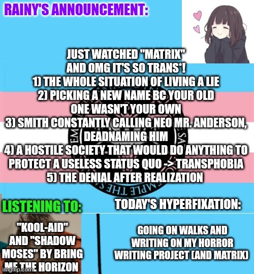 (shitra note: okok, next watch inception) My dad still doesn't really get the trans allegory bc he's cis and can't relate, so I  | Just watched "Matrix" and OMG it's so trans*!
1) The whole situation of living a lie
2) Picking a new name bc your old one wasn't your own
3) Smith constantly calling Neo Mr. Anderson, deadnaming him
4) A hostile society that would do anything to protect a useless status quo -> transphobia
5) The denial after realization; "Kool-Aid" and "Shadow Moses" by Bring Me The Horizon; Going on walks and writing on my horror writing project (and matrix) | image tagged in rainy's announcement temp 1 satanic temple edition | made w/ Imgflip meme maker
