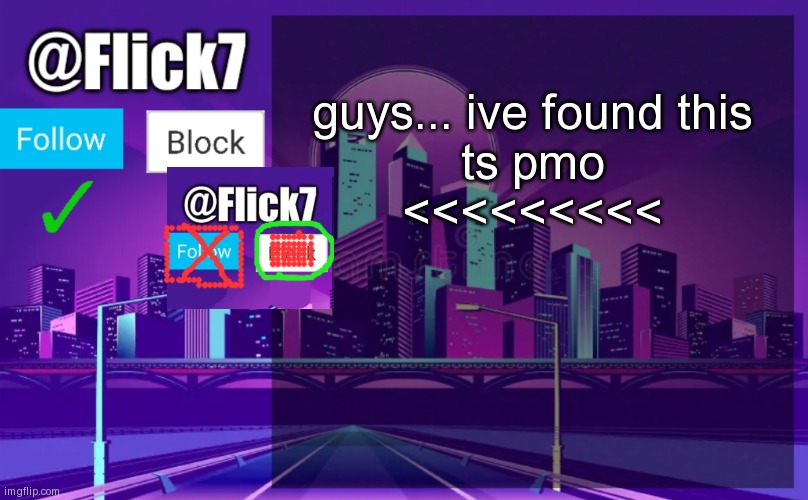 yes follow no block (let flick7 approve) | guys... ive found this
ts pmo
<<<<<<<<< | image tagged in flick7 announcement template | made w/ Imgflip meme maker