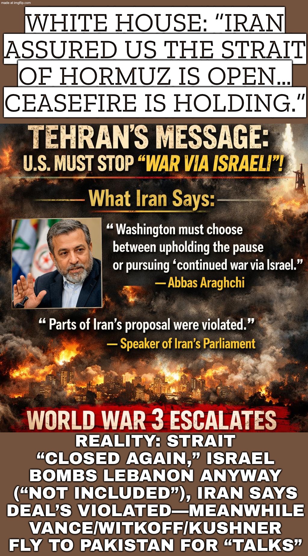 IRAN: “WE’LL OPEN IT IF ISRAEL STOPS… TRUMP: ‘LEBANON STRIKES DON’T COUNT’ (VANCE/WITKOFF/KUSHNER HEADED TO PAKISTAN FOR ‘TALKS’ | WHITE HOUSE: “IRAN ASSURED US THE STRAIT OF HORMUZ IS OPEN… CEASEFIRE IS HOLDING.”; REALITY: STRAIT “CLOSED AGAIN,” ISRAEL BOMBS LEBANON ANYWAY (“NOT INCLUDED”), IRAN SAYS DEAL’S VIOLATED—MEANWHILE VANCE/WITKOFF/KUSHNER FLY TO PAKISTAN FOR “TALKS” | image tagged in us israel iran war world war 3 dlc,donald trump,trump lies,oil,world war 3,breaking news | made w/ Imgflip meme maker