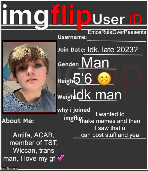 imgflip User ID | EmosRuleOverPeasents; Idk, late 2023? Man; 5’6 ☹️; Idk man; I wanted to make memes and then I saw that u can post stuff and yea; Antifa, ACAB, member of TST, Wiccan, trans man, I love my gf 💕 | image tagged in imgflip user id | made w/ Imgflip meme maker