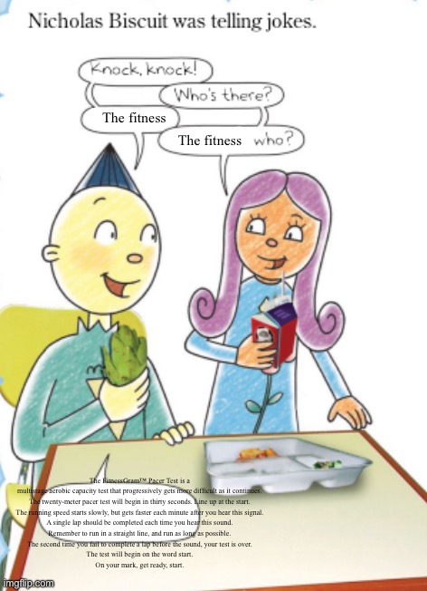 The FitnessGram™ Pacer Test is a multistage aerobic capacity test that progressively gets more difficult as it continues. | The fitness; The fitness; The FitnessGram™ Pacer Test is a multistage aerobic capacity test that progressively gets more difficult as it continues.
The twenty-meter pacer test will begin in thirty seconds. Line up at the start.
The running speed starts slowly, but gets faster each minute after you hear this signal.
A single lap should be completed each time you hear this sound.
Remember to run in a straight line, and run as long as possible.
The second time you fail to complete a lap before the sound, your test is over.
The test will begin on the word start.
On your mark, get ready, start. | image tagged in nicholas biscuit joke temp,shitpost,memes | made w/ Imgflip meme maker