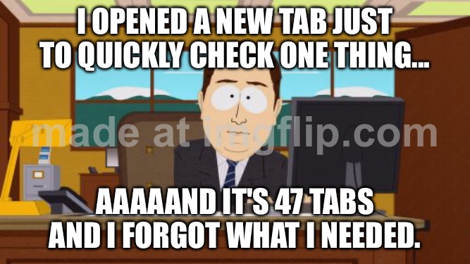 I OPENED A NEW TAB JUST TO QUICKLY CHECK ONE THING... AAAAAND IT'S 47 TABS AND I FORGOT WHAT I NEEDED. | I OPENED A NEW TAB JUST TO QUICKLY CHECK ONE THING... AAAAAND IT'S 47 TABS AND I FORGOT WHAT I NEEDED. | image tagged in memes,aaaaand its gone,remix,research,productivity,browser history | made w/ Imgflip meme maker