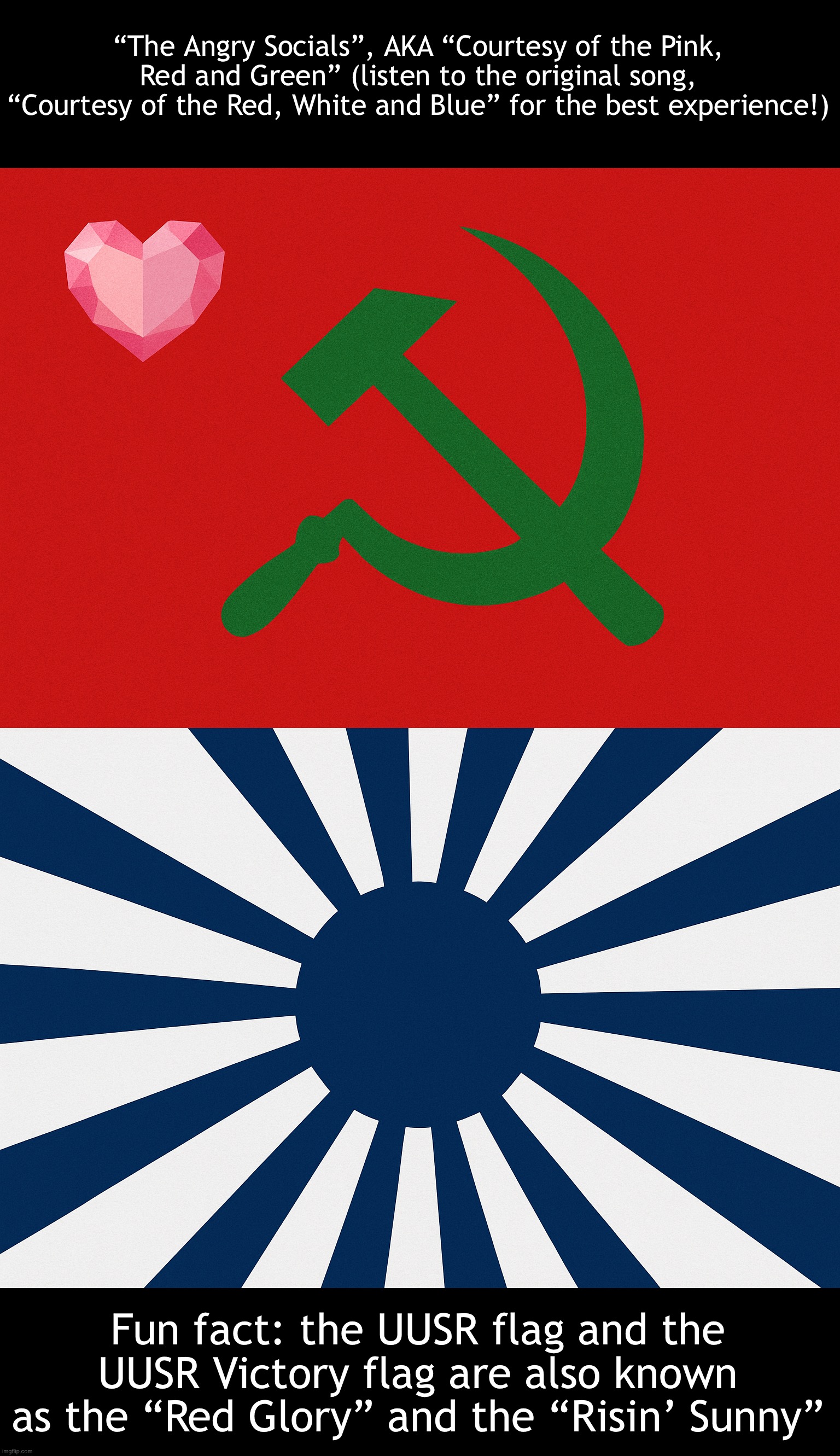 “The Angry Socials”, by Spinel (The 1st UUSR patriotic song!) | “The Angry Socials”, AKA “Courtesy of the Pink, Red and Green” (listen to the original song, “Courtesy of the Red, White and Blue” for the best experience!); Fun fact: the UUSR flag and the UUSR Victory flag are also known as the “Red Glory” and the “Risin’ Sunny” | image tagged in united undertale social republic uusr flag,uusr victory flag | made w/ Imgflip meme maker