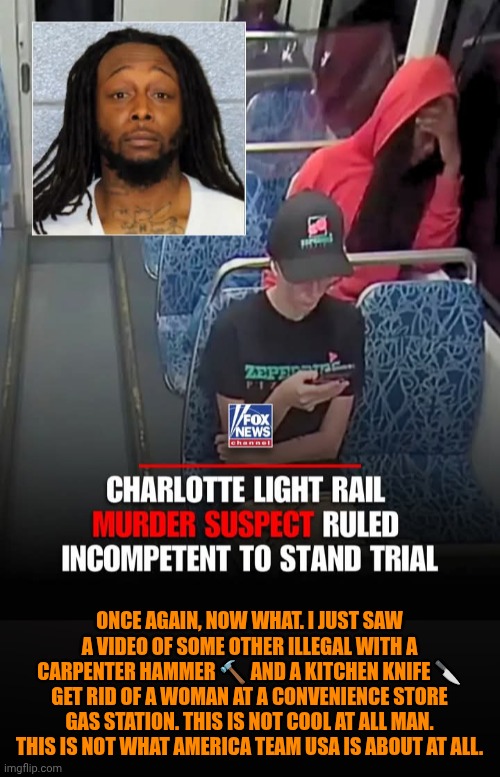 Funny | Once again, now what. I just saw a video of some other illegal with a carpenter hammer 🔨 and a kitchen knife 🔪 get rid of a woman at a convenience store gas station. This is not cool at all man. This is not what america team USA is about at all. | image tagged in funny,politics,illegal immigration,team america,usa,psychopaths and serial killers | made w/ Imgflip meme maker