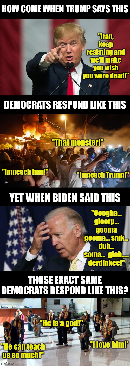 Democrats, is it stupidity, short term memory loss, or hypocrisy that guides you? Fair question... | How come when Trump says this; "Iran, keep resisting and we'll make you wish you were dead!"; Democrats respond like this; "That monster!"; "Impeach him!"; "Impeach Trump!"; Yet when Biden said this; "Ooogha... gloorp... gooma gooma... snik... duh... soma...  glob..... derdinkee!"; Those exact same democrats respond like this? "He is a god!"; "He can teach us so much!"; "I love him!' | image tagged in stupid liberals,liberal hypocrisy,liberal logic,idiots,crying democrats,donald trump | made w/ Imgflip meme maker