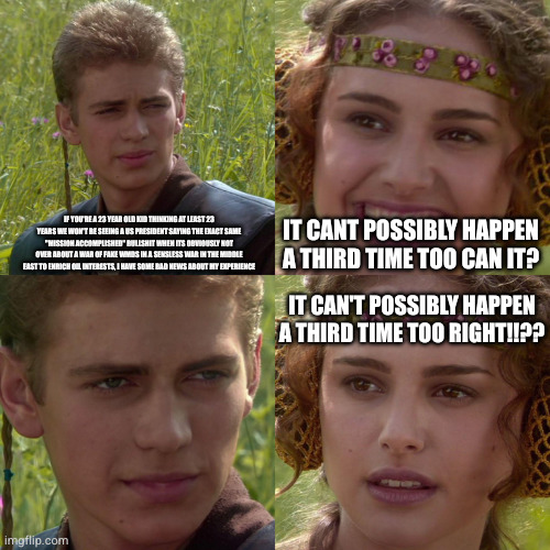 Anakin Padme 4 Panel | if you're a 23 year old kid thinking at least 23 years we won't be seeing a us president saying the exact same "mission accomplished" bullshit when its obviously not over about a war of fake wmds in a sensless war in the middle east to enrich oil interests, I have some bad news about my experience; It cant possibly happen a third time too can it? It can't possibly happen a third time too right!!?? | image tagged in anakin padme 4 panel | made w/ Imgflip meme maker