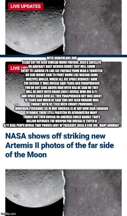 The moon NASA hoax and who's got the answers | With binoculars and clear sky ive seen similar moon footage ,seen a satellite or aircraft dart across doubt they will show entry to landing I'd like see footage from near a thruster or side mount cam to point down like Nascar cams multiple angles. WHERE all see space heroics I have the decode it was russia said years ago paraphrased you do not care abour war with USA he said no they will be busy with chaos once I reveal who did 9/11 and space hoax now all this paraphrased but was about 15 years ago when he said this but also ukraine was fought with US tech with Europe providing morevaid,personnel so in way America is at bay now iran changed dynamic there still Pakistan vs Afghanistan many things not even russia or America could handle thats billion refugees.the weapon for russia is truth if 9/11 real perps reveal that proves loot of Treasury, nasa a con job , Many anomaly | image tagged in wtf | made w/ Imgflip meme maker