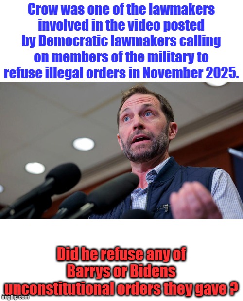 Did he refuse any DEM pres orders ? Crow began his career in public service as an officer in the U.S. Army, serving three tours | Crow was one of the lawmakers involved in the video posted by Democratic lawmakers calling on members of the military to refuse illegal orders in November 2025. Did he refuse any of Barrys or Bidens unconstitutional orders they gave ? | made w/ Imgflip meme maker