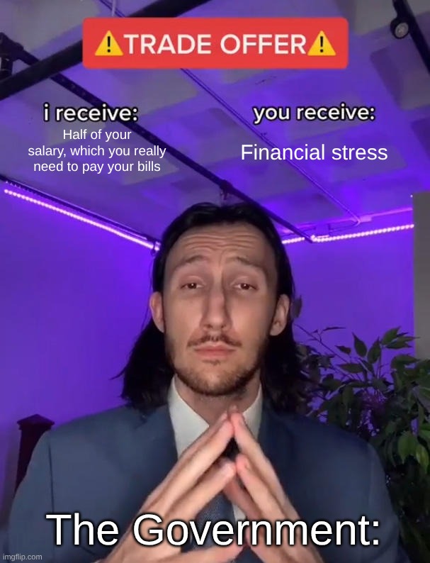 Taxes explained with a meme | Half of your salary, which you really need to pay your bills; Financial stress; The Government: | image tagged in trade offer | made w/ Imgflip meme maker