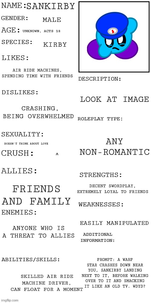 First timer here, expect me to be slow on the replies | Sankirby; Male; Unknown, acts 18; Kirby; Air ride machines, spending time with friends; Look at image; Crashing, being overwhelmed; Any non-romantic; Doesn't think about love; ^; Decent swordplay, extremely loyal to friends; Friends and family; Anyone who is a threat to allies; Easily manipulated; Prompt: a warp star crashes down near you, sankirby landing next to it, before walking over to it and smacking it like an old TV. WDYD? Skilled air ride machine driver, can float for a moment | image tagged in updated roleplay oc showcase | made w/ Imgflip meme maker
