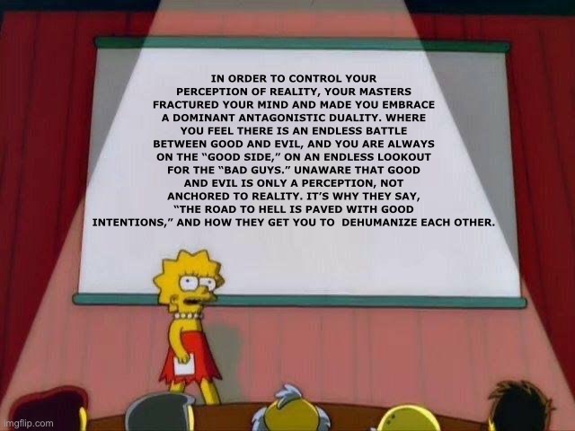 Lisa Simpson's Presentation | In order to control your perception of reality, your masters fractured your mind and made you embrace a dominant antagonistic duality. Where you feel there is an endless battle between good and evil, and you are always on the “good side,” on an endless lookout for the “bad guys.” Unaware that good and evil is only a perception, not anchored to reality. It’s why they say, “The road to hell is paved with good intentions,” and how they get you to  dehumanize each other. | image tagged in lisa simpson's presentation | made w/ Imgflip meme maker