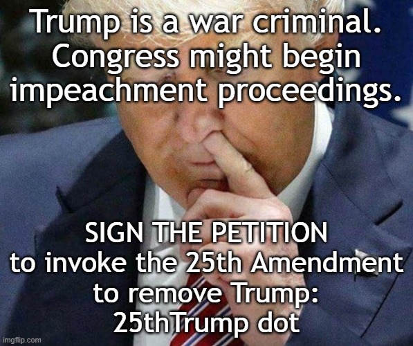 Trump is a war criminal. Sign the petition to remove Trump: 25thTrump dot | Trump is a war criminal.
Congress might begin
impeachment proceedings. SIGN THE PETITION
to invoke the 25th Amendment
to remove Trump:
25thTrump dot | image tagged in remove,donald trump,insane,psychopath,war criminal,iran | made w/ Imgflip meme maker