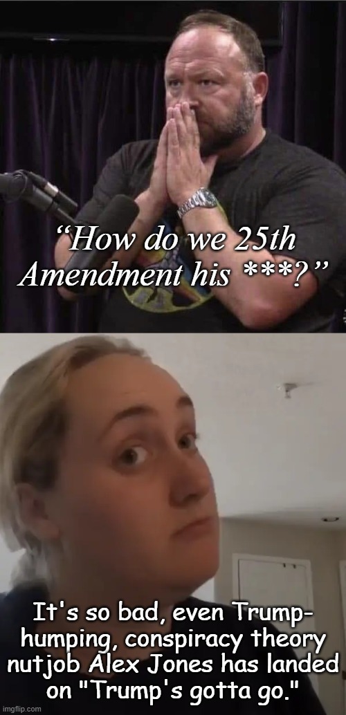 How bad is Trump's dementia? | “How do we 25th
Amendment his ***?”; It's so bad, even Trump-
humping, conspiracy theory
nutjob Alex Jones has landed
on "Trump's gotta go." | image tagged in alex jones inhales,kombucha girl maybe,trump unfit unqualified dangerous,dementia,patient | made w/ Imgflip meme maker