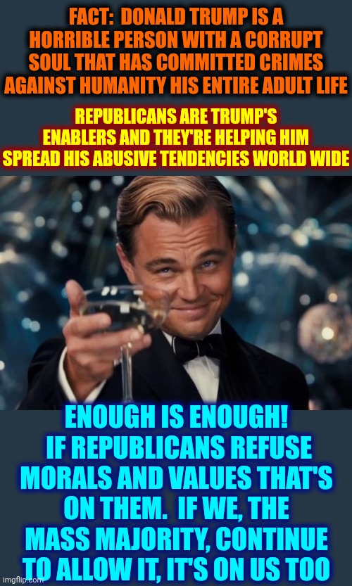 They Consider All Of Humanity Their "Cattle". They Harm Our Children, Steal Our Money And It's Time To END Their Delusions!!!!!! | FACT:  Donald Trump is a horrible person with a corrupt soul that has committed crimes against humanity his ENTIRE adult life; Republicans are Trump's enablers and they're helping him spread his abusive tendencies world wide; Enough is enough!  If Republicans refuse morals and values that's on them.  If we, the mass majority, continue to allow it, it's on us too | image tagged in memes,leonardo dicaprio cheers,the great awakening,wake up,impeach trump,lock him up | made w/ Imgflip meme maker