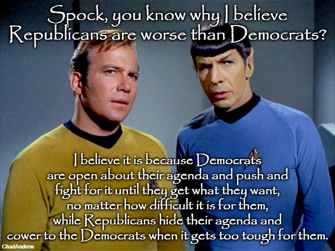 Both parties are vile, but at least we know what we get with Democrats, because they don't hide it. | Spock, you know why I believe Republicans are worse than Democrats? I believe it is because Democrats are open about their agenda and push and fight for it until they get what they want, no matter how difficult it is for them, while Republicans hide their agenda and cower to the Democrats when it gets too tough for them. | image tagged in captain kirk spock,republicans,democrats,liars | made w/ Imgflip meme maker