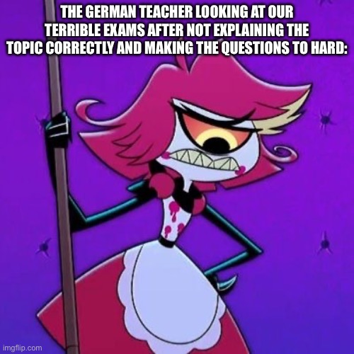 German exams | The German teacher looking at our terrible exams after not explaining the topic correctly and making the questions to hard: | image tagged in school,hazbin hotel | made w/ Imgflip meme maker