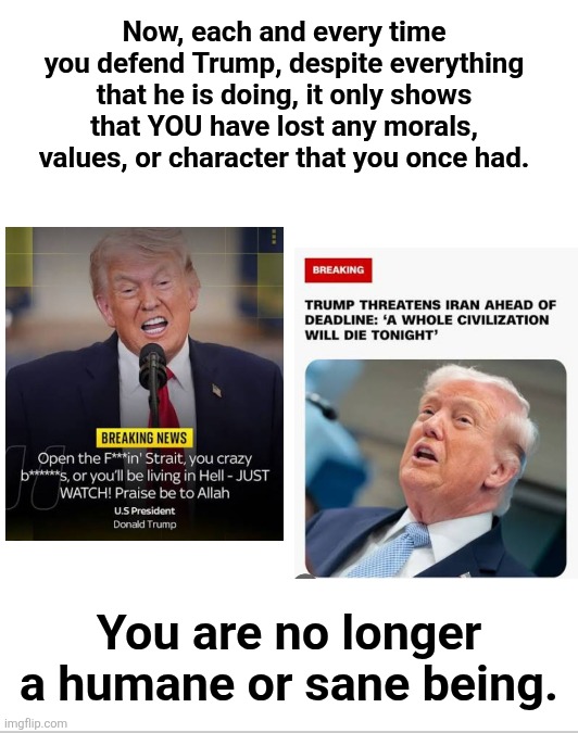 If you defend Trump you fucking suck you sick fuck | Now, each and every time you defend Trump, despite everything that he is doing, it only shows that YOU have lost any morals, values, or character that you once had. You are no longer a humane or sane being. | made w/ Imgflip meme maker
