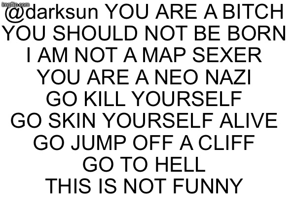 yeah this might be disapproved for breaking stream rules but its a valid reason so im NOT going to ban appeal | @darksun YOU ARE A BITCH
YOU SHOULD NOT BE BORN
I AM NOT A MAP SEXER
YOU ARE A NEO NAZI

GO KILL YOURSELF
GO SKIN YOURSELF ALIVE
GO JUMP OFF A CLIFF
GO TO HELL
THIS IS NOT FUNNY | made w/ Imgflip meme maker