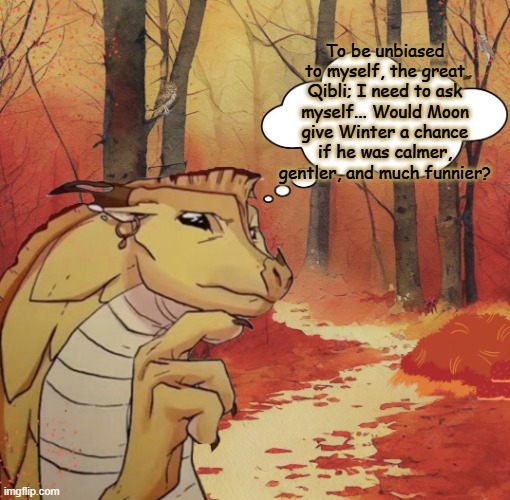Is this gonna be like when two male animals fight for a female? | To be unbiased to myself, the great Qibli; I need to ask myself... Would Moon give Winter a chance if he was calmer, gentler, and much funnier? | image tagged in thinking qibli,wings of fire,wof,dragons,books,relationships | made w/ Imgflip meme maker