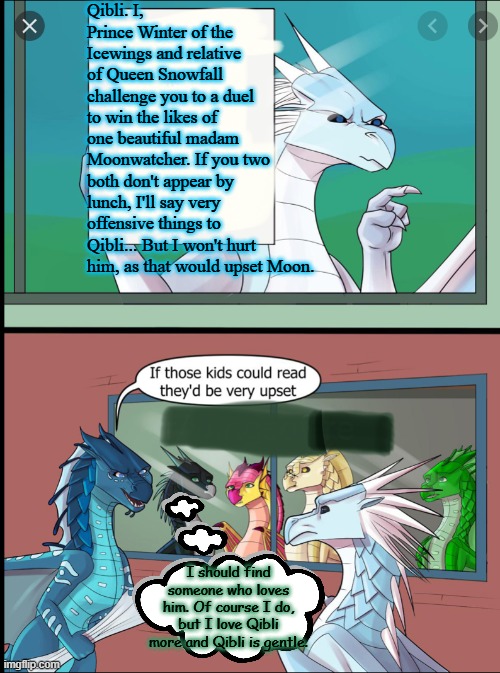I pity Winter. | Qibli. I, Prince Winter of the Icewings and relative of Queen Snowfall challenge you to a duel to win the likes of one beautiful madam Moonwatcher. If you two both don't appear by lunch, I'll say very offensive things to Qibli... But I won't hurt him, as that would upset Moon. I should find someone who loves him. Of course I do, but I love Qibli more and Qibli is gentle. | image tagged in wings of fire those kids could read they'd be very upset,wings of fire,wof,dragons,books,relationships | made w/ Imgflip meme maker