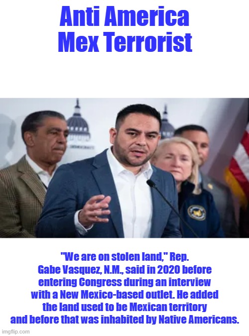 Fool admits MEX stole it from Natives then we won a war with MEX & bought it from the MEX.. .America 1776 MEX 1810 | Anti America Mex Terrorist; "We are on stolen land," Rep. Gabe Vasquez, N.M., said in 2020 before entering Congress during an interview with a New Mexico-based outlet. He added the land used to be Mexican territory and before that was inhabited by Native Americans. | made w/ Imgflip meme maker