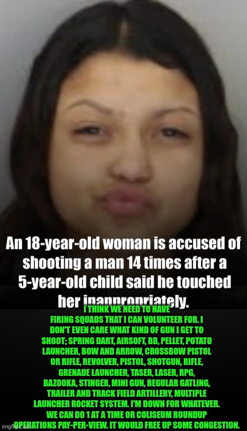 Funny | I think we need to have firing squads that I can volunteer for. I don't even care what kind of gun I get to shoot; spring dart, airsoft, bb, pellet, potato launcher, bow and arrow, crossbow pistol or rifle, revolver, pistol, shotgun, rifle, grenade launcher, taser, laser, RPG, bazooka, stinger, mini gun, regular gatling, trailer and track field artillery, multiple launcher rocket system. I'm down for whatever. We can do 1 at a time or coliseum roundup operations pay-per-view. It would free up some congestion. | image tagged in funny,court,jail,execution,never before have i been so offended by something i one hundred,volunteers | made w/ Imgflip meme maker