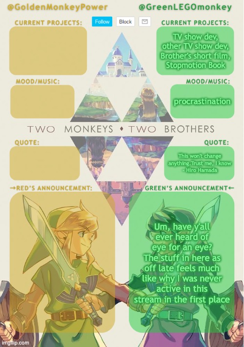 Monkey Brothers Shared Announcement Template | TV show dev,
other TV show dev,
Brother's short film,
Stopmotion Book; procrastination; This won't change anything.Trust me, I know
- Hiro Hamada; Um, have y'all ever heard of eye for an eye?
The stuff in here as off late feels much like why I was never active in this stream in the first place | image tagged in monkey brothers shared announcement template | made w/ Imgflip meme maker
