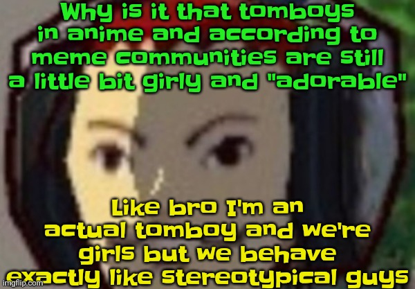 "I want a tomboy gf!!" mfs when they get a retextured Jackass crew member instead of getting a goth mommy with wide hips: | Why is it that tomboys in anime and according to meme communities are still a little bit girly and "adorable"; Like bro I'm an actual tomboy and we're girls but we behave exactly like stereotypical guys | made w/ Imgflip meme maker