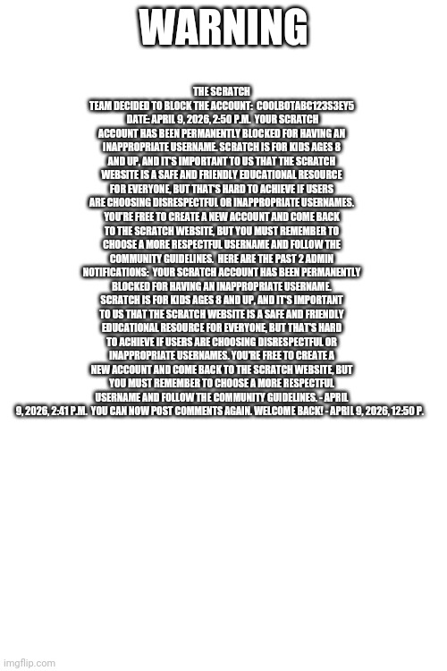 Dawg | Warning; The Scratch Team decided to block the account:  CoolBotABC123s3Ey5  Date: April 9, 2026, 2:50 p.m.  Your Scratch account has been permanently blocked for having an inappropriate username. Scratch is for kids ages 8 and up, and it's important to us that the Scratch website is a safe and friendly educational resource for everyone, but that's hard to achieve if users are choosing disrespectful or inappropriate usernames. You're free to create a new account and come back to the Scratch website, but you must remember to choose a more respectful username and follow the Community Guidelines.  Here are the past 2 admin notifications:  Your Scratch account has been permanently blocked for having an inappropriate username. Scratch is for kids ages 8 and up, and it's important to us that the Scratch website is a safe and friendly educational resource for everyone, but that's hard to achieve if users are choosing disrespectful or inappropriate usernames. You're free to create a new account and come back to the Scratch website, but you must remember to choose a more respectful username and follow the Community Guidelines. - April 9, 2026, 2:41 p.m.  You can now post comments again. Welcome back! - April 9, 2026, 12:50 p. | image tagged in idk | made w/ Imgflip meme maker