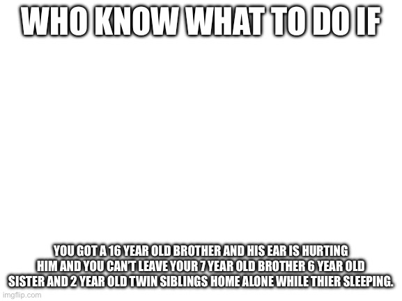 Blank White Template | Who know what to do if; You got a 16 year old brother and his ear is hurting him and you can’t leave your 7 year old brother 6 year old sister and 2 year old twin siblings home alone while thier sleeping. | image tagged in blank white template | made w/ Imgflip meme maker