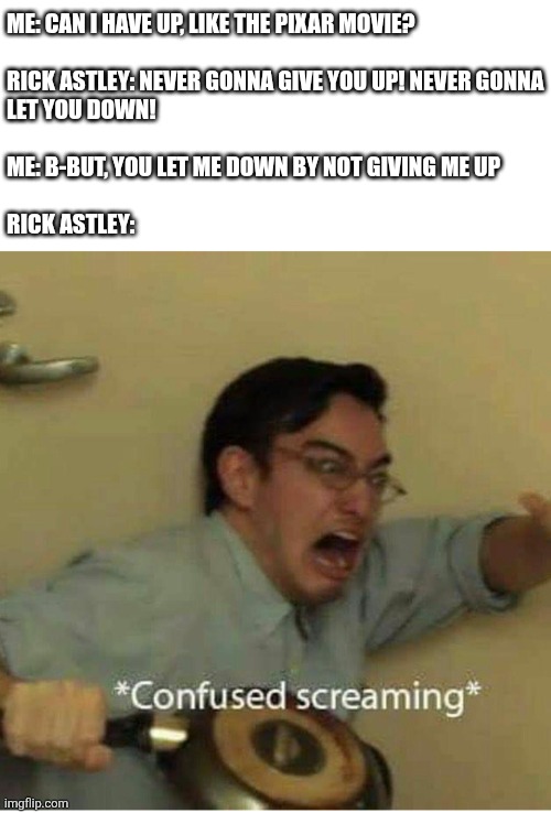 cleverMemeTitle(); | Me: Can I have Up, like the Pixar movie?
 
Rick Astley: never gonna give you up! Never gonna
let you down!
 
Me: b-but, you let me down by not giving me up
 
Rick astley: | image tagged in confused screaming,never gonna give you up,never gonna let you down,never gonna run around,and desert you,lol so funny | made w/ Imgflip meme maker