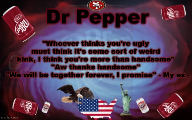 Why can't someone feel the same way she does to me? Idk what happened to her | "Whoever thinks you're ugly must think it's some sort of weird kink, I think you're more than handsome"
"Aw thanks handsome"
"We will be together forever, I promise" - My ex | image tagged in dr pepper announcment | made w/ Imgflip meme maker