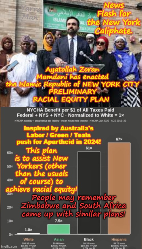Introducing Ayatollah Zoran Bin Mamdani's  "Equity Plan" for the Islamic Republic of New York! | Yarra Man; News Flash for the New York Caliphate. Ayatollah Zoran Mamdani has enacted the Islamic Republic of NEW YORK CITY
PRELIMINARY
RACIAL EQUITY PLAN; Inspired by Australia's Labor / Green / Teals push for Apartheid in 2024! This plan is to assist New Yorkers (other than the usuals of course) to achieve racial equity! People may remember Zimbabwe and South Africa came up with similar plans! | image tagged in ultra far left usa politics,democrats nyc,msnbc cnn cbs abc,apartheid,racism,woke self gratification by proxy | made w/ Imgflip meme maker