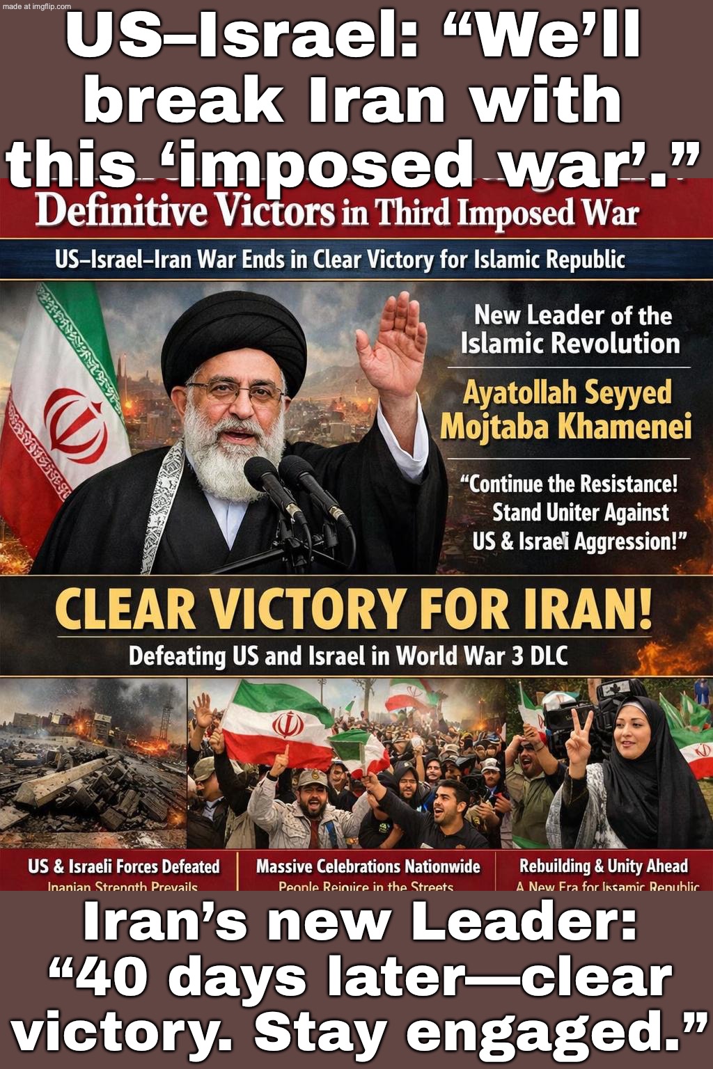 AYATOLLAH: KEEP SHOWING UP IN STREETS & MOSQUES—PRAYERS + PUBLIC ENGAGEMENT = WINNING THE DLC AGAINST U.S./ISRAEL | US–Israel: “We’ll break Iran with this ‘imposed war’.”; Iran’s new Leader: “40 days later—clear victory. Stay engaged.” | image tagged in us israel iran war,remix,world war 3,iran,islam,donald trump | made w/ Imgflip meme maker