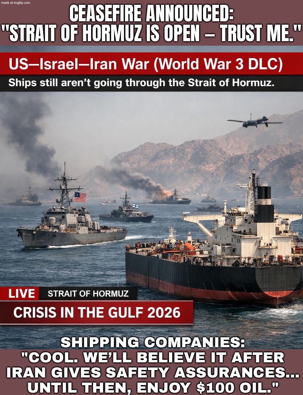 SHIPPING COMPANIES: "COOL. WE'LL BELIEVE IT AFTER IRAN SIGNS A PERMISSION SLIP AND OIL STOPS FLIRTING WITH $100." | CEASEFIRE ANNOUNCED:
"STRAIT OF HORMUZ IS OPEN — TRUST ME."; SHIPPING COMPANIES:
"COOL. WE’LL BELIEVE IT AFTER IRAN GIVES SAFETY ASSURANCES…
UNTIL THEN, ENJOY $100 OIL." | image tagged in us israel iran war world war 3 dlc,shipping,iran,world war 3,donald trump,trump lies | made w/ Imgflip meme maker