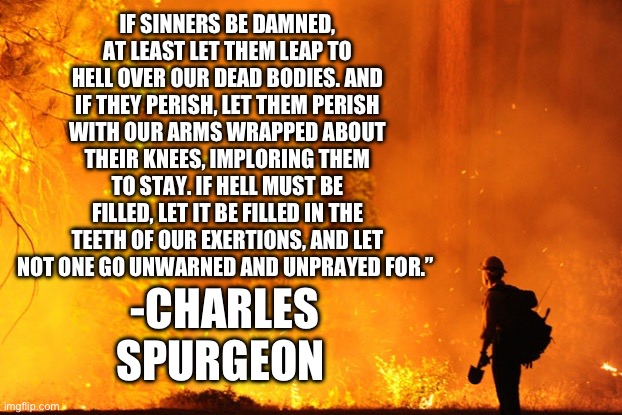 If sinners be dammed, let them leap over our dead bodies | If sinners be damned, at least let them leap to Hell over our dead bodies. And if they perish, let them perish with our arms wrapped about their knees, imploring them to stay. If Hell must be filled, let it be filled in the teeth of our exertions, and let not one go unwarned and unprayed for.”; -Charles Spurgeon | image tagged in wildfire | made w/ Imgflip meme maker