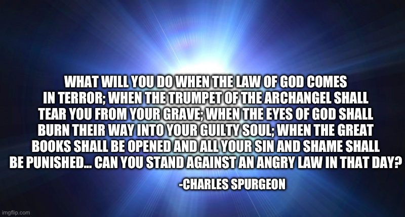 When the eyes of God tear into your guilty soul | What will you do when the Law of God comes in terror; when the trumpet of the archangel shall tear you from your grave; when the eyes of God shall burn their way into your guilty soul; when the great books shall be opened and all your sin and shame shall be punished... can you stand against an angry Law in that Day? -Charles spurgeon | image tagged in bright light | made w/ Imgflip meme maker