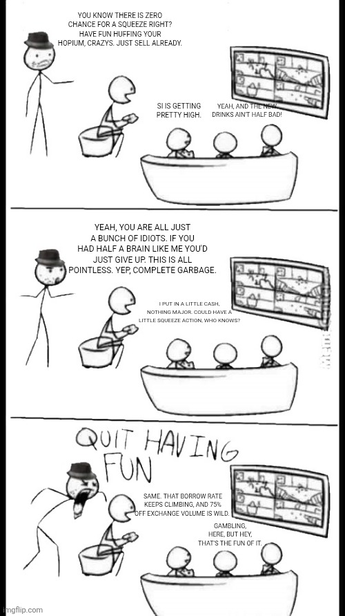 Quit Having Fun | You know there is ZERO chance for a squeeze right? Have fun huffing your hopium, crazys. Just sell already. Yeah, and the new drinks ain't half bad! SI is getting pretty high. Yeah, you are all just a bunch of idiots. If you had half a brain like me you'd just give up. This is all pointless. Yep, complete garbage. I put in a little cash, nothing major. Could have a little squeeze action, who knows? Same. That borrow rate keeps climbing, and 75% off exchange volume is wild. Gambling, here, but hey, that's the fun of it. | image tagged in quit having fun | made w/ Imgflip meme maker