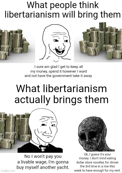 When it's not government taking your wealth, it's greedy bosses denying you your wages | What people think libertarianism will bring them; I sure am glad I get to keep all my money, spend it however I want and not have the government take it away; What libertarianism actually brings them; No I won't pay you a livable wage, I'm gonna buy myself another yacht. Ok, I guess it's your money. I don't mind eating dollar store noodles for dinner the 3rd time in a row this week to have enough for my rent. | image tagged in libertarianism,class struggle,corporate greed,poverty | made w/ Imgflip meme maker