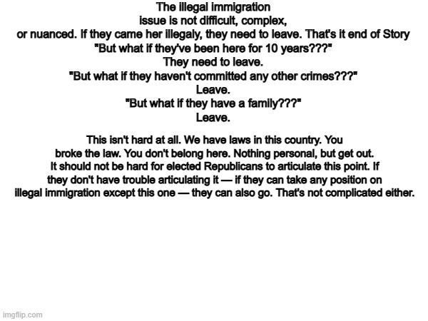 Exactly. | The illegal immigration issue is not difficult, complex, or nuanced. If they came her illegaly, they need to leave. That's it end of Story
"But what if they've been here for 10 years???"
They need to leave.
"But what if they haven't committed any other crimes???"
Leave.
"But what if they have a family???"
Leave. This isn't hard at all. We have laws in this country. You broke the law. You don't belong here. Nothing personal, but get out.
It should not be hard for elected Republicans to articulate this point. If they don't have trouble articulating it — if they can take any position on illegal immigration except this one — they can also go. That's not complicated either. | image tagged in memes,funny,illegal immigration,politics,political meme | made w/ Imgflip meme maker