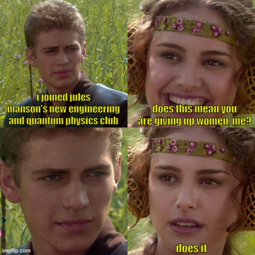 Bro don't. There is more to life than just engineering and science. :-\ | i joined jules
manson's new engineering and quantum physics club; does this mean you are giving up women, me? does it | image tagged in anakin padme 4 panel,engineering,this is beyond science,star wars,movies,funny memes | made w/ Imgflip meme maker