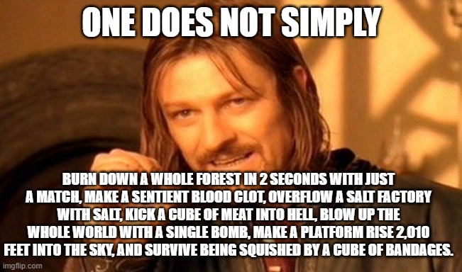 Does anyone know what I'm talking about? comment what I'm talking about if you know. | One does not simply; Burn down a whole forest in 2 seconds with just a match, make a sentient blood clot, overflow a salt factory with salt, kick a cube of meat into hell, blow up the whole world with a single bomb, make a platform rise 2,010 feet into the sky, and survive being squished by a cube of bandages. | image tagged in memes,one does not simply | made w/ Imgflip meme maker