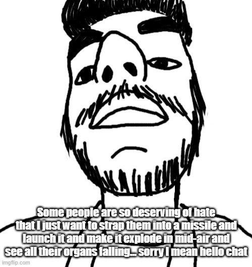 Soyjak ArabMogus (thx Quentin) | Some people are so deserving of hate that I just want to strap them into a missile and launch it and make it explode in mid-air and see all their organs falling... sorry I mean hello chat | image tagged in soyjak arabmogus thx quentin | made w/ Imgflip meme maker