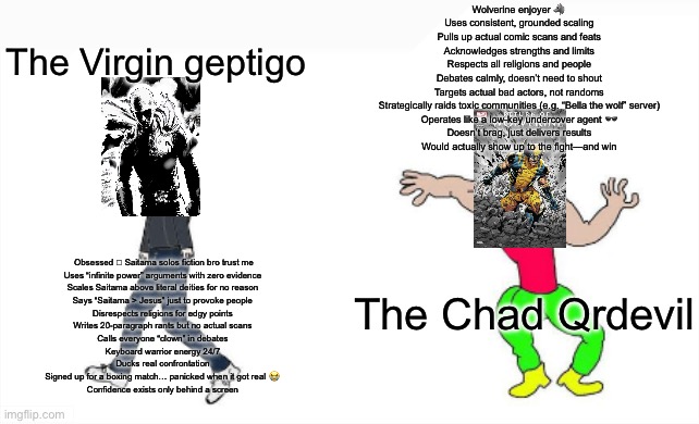 VIRGIN GEPTIGO VS CHAD QRDEVIL | Wolverine enjoyer 🐺
Uses consistent, grounded scaling
Pulls up actual comic scans and feats
Acknowledges strengths and limits
Respects all religions and people
Debates calmly, doesn’t need to shout
Targets actual bad actors, not randoms
Strategically raids toxic communities (e.g. “Bella the wolf” server)
Operates like a low-key undercover agent 🕶️
Doesn’t brag, just delivers results
Would actually show up to the fight—and win; The Virgin geptigo; Obsessed  Saitama solos fiction bro trust me
Uses “infinite power” arguments with zero evidence
Scales Saitama above literal deities for no reason
Says “Saitama > Jesus” just to provoke people
Disrespects religions for edgy points
Writes 20-paragraph rants but no actual scans
Calls everyone “clown” in debates
Keyboard warrior energy 24/7
Ducks real confrontation
Signed up for a boxing match… panicked when it got real 😭
Confidence exists only behind a screen; The Chad Qrdevil | image tagged in virgin vs chad | made w/ Imgflip meme maker
