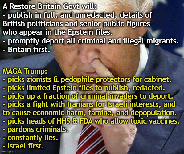 Brits vs Yanks: Contrast Restore Britain's objectives with the Trump regime | A Restore Britain Govt will:
- publish in full, and unredacted, details of
British politicians and senior public figures
who appear in the Epstein files.
- promptly deport all criminal and illegal migrants.
- Britain first. MAGA Trump:
- picks zionists & pedophile protectors for cabinet.
- picks limited Epstein files to publish, redacted.
- picks up a fraction of criminal invaders to deport.
- picks a fight with Iranians for Israeli interests, and
to cause economic harm, famine, and depopulation.
- picks heads of HHS & FDA who allow toxic vaccines.
- pardons criminals.
- constantly lies.
- Israel first. | image tagged in donald trump,psychopath,epstein,illegal aliens,iran,vaccines | made w/ Imgflip meme maker